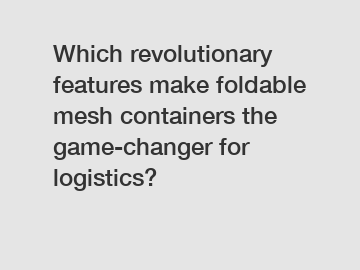 Which revolutionary features make foldable mesh containers the game-changer for logistics?