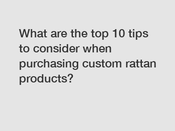 What are the top 10 tips to consider when purchasing custom rattan products?