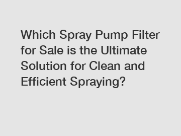 Which Spray Pump Filter for Sale is the Ultimate Solution for Clean and Efficient Spraying?
